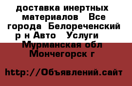 доставка инертных  материалов - Все города, Белореченский р-н Авто » Услуги   . Мурманская обл.,Мончегорск г.